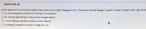 QUESTION 43
In an approach to economic policy that came to be called "Reaganomics,President Ronald id Reagan sought to keep interest rates high while
A. Increasing the amount of money in dirculation
B. cutting spending to reduce the budget deficit.
C. borrowing heavily to build up the millitary.
D. asking Congress to pass a huge tax cut.