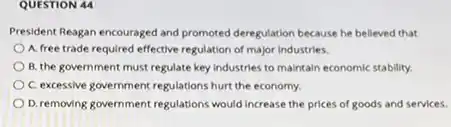 QUESTION 44
President Reagan encouraged and promoted deregulation because he belleved that
A. free trade required effective regulation of major Industries.
B. the government must regulate key industries to malntain economic stability.
C. excessive government regulations hurt the economy.
D. removing government regulations would Increase the prices of goods and services.