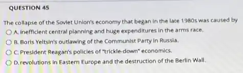 QUESTION 45
The collapse of the Soviet Unlon's economy that began in the late 1980s was caused by
A. Inefficient central planning and huge expenditures in the arms race.
B. Boris Yeltsin's outlawing of the Communist Party in Russia.
C. President Reagan's policies of "trickle-down" economics.
D. revolutions in Eastern Europe and the destruction of the Berlin Wall.