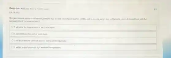Question 4/kuliple Choice Wort 3 points)
(0404 MC)
The government wants to set new regulations that prohidat chorotherocartons (CFCs) use in acrosol sprays and refrigerants. How will this act help with the
sustainability of cur envionment?
It will slow the degradation of the ozone layer
Oit will decrease the use of fossil fuels
It will increase the costs of acrosol sprays and refrigerants
It will increase utraviolet light needed for vegetation