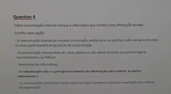 Question 4
Sobre comunicação interna marque a alternativa que contém uma afirmação errada:
Escolha uma opção:
- A comunicação interna diz respeito à interação verbal (oral ou escrita) e não verbal entre dois
ou mais participantes do processo de comunicação.
- A comunicação interna deve ser clara, objetiva e não deixar brechas que possam gerar
ressentimentos ou fofocas
- Nenhuma das Alternativas
- A comunicação não é a principal ferramenta de informação para manter as partes
sintonizadas I
- A comunicação interna tem como objetivos trazer consenso e facilitar a aceitação dos valores
da organização.