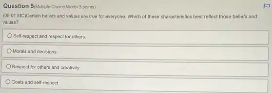 Question 5 (Multiple Choice Worth 3 points)
(05.01 MC)Certain beliefs and values are true for everyone. Which of these characteristics best reflect those beliefs and
values?
Self-respect and respect for others
Morals and decisions
Respect for others and creativity
Goals and self-respect