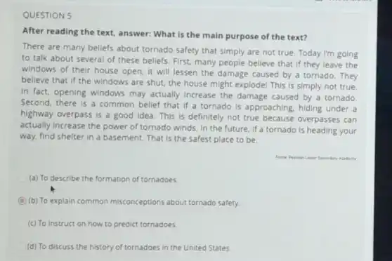 QUESTION 5
After reading the text answer: What is the main purpose of the text?
There are many beliefs about tornado safety that simply are not true Today I'm going
to talk about several of these beliefs. First many people believe that If they leave the
windows of their house open, it will lessen the damage caused by a tornado. They
believe that if the windows are shut, the house might explode! This is simply not true.
In fact, opening windows may actually Increase the damage caused by a tornado
Second, there is a common bellef that if a tornado is approaching hiding under a
highway overpass is a good idea. This is definitely not true because overpasses can
actually increase the power of tornado winds. In the future, if a tornado is heading your
way, find shelter in a basement. That is the safest place to be.
Academy
(a) To describe the formation of tornadoes.
C (b) To explain common misconceptions about tornado safety.
(c) To instruct on how to predict tornadoes.
(d) To discuss the history of tornadoes in the United States.