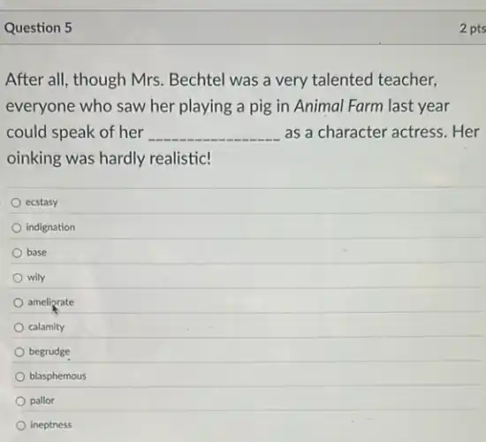 Question 5
After all, though Mrs Bechtel was a very talented teacher,
everyone who saw her playing a pig in Animal Farm last year
could speak of her __ as a character actress .Her
oinking was hardly realistic!
ecstasy
indignation
base
wily
ameliorate
calamity
begrudge
blasphemous
pallor
ineptness
2 pts