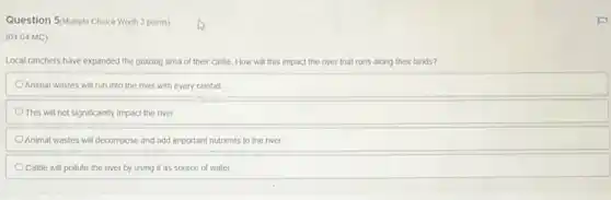 Question 5/Multiple Choice Worth 3 points)
(04.04 MC)
Local ranchers have expanded the grazing area of their cattle. How will this impact the river that runs along their lands?
Animal wastes will run into the river with every rainfall
This will not significantly impact the river.
Animal wastes will decompose and add important nutrients to the river
Cattle will pollute the river by using it as source of water
F