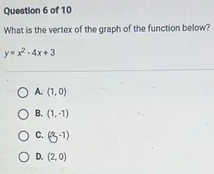 Question 6 of 10
What is the vertex of the graph of the function below?
y=x^2-4x+3
A. (1,0)
B. (1,-1)
C. (R,-1)
D. (2,0)