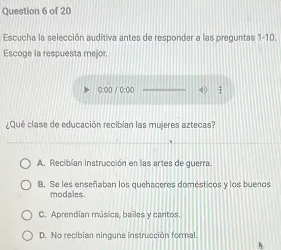 Question 6 of 20
Escucha la selección auditiva antes de responder a las preguntas 1-10
Escoge la respuesta mejor:
¿Qué clase de educación recibian las mujeres aztecas?
A. Recibian instrucción en las artes de guerra.
B. Se les enseñaban los quehaceres domésticos y los buenos
modales.
C. Aprendian música, bailes y cantos.
D. No recibian ninguna instrucción formal.