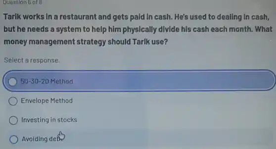 Question 6 of 6
Tarik works In a restaurant and gets pald In cash. He's used to deallng In cash,
but he needs a system to help him physically divide his cash each month. What
money management strategy should Tarlk use?
Select a response.
50-30-20 Method
Envelope Method
Investing in stocks
Avoiding debo