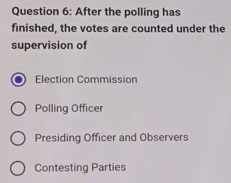 Question 6: After the polling has
finished, the votes are counted under the
supervision of
C Election Commission
Polling Officer
Presiding Officer and Observers
Contesting Parties