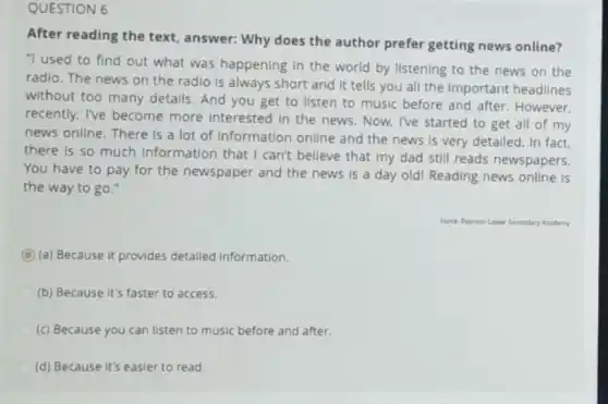 QUESTION 6
After reading the text answer: Why does the author prefer getting news online?
"I used to find out what was happening in the world by listening to the news on the
radio. The news on the radio is always short and it tells you all the Important headlines
without too many details And you get to listen to music before and after. However,
recently, I've become more interested in the news. Now, I've started to get all of my
news online. There is a lot of Information online and the news is very detailed. In fact
there is so much Information that I can't believe that my dad still reads newspapers.
You have to pay for the newspaper and the news is a day old! Reading news online is
the way to go."
Forite PeansanLawar Secondary Academy
C (a) Because it provides detailed information.
(b) Because it's faster to access.
(c) Because you can listen to music before and after.
(d) Because it's easier to read.