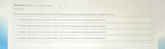 Question 6/Multiple Choice Worth 3 points)
(04.04 MC)
How would increased chorollucrocarbons (CFCs) in the atmosphere affect the growth of vegetation throughout the world?
Utraviolet light will increase on Earth's surface. II will raise temperatures and decrease plant populations
OUtraviolet light will decrease on Earth's surface. II will lower temperatures and decrease plant populations
Outraviolet light will decrease on Earth's surface. It will lower temperatures and increase plant populations
OUtraviolet light will increase on Earth's surface. It will raise temperatures and increase plant populations