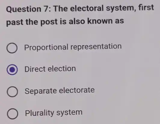 Question 7: The electoral system , first
past the post is also known as
Proportion al representation
C Direct election
Separate electorate
Plurality system