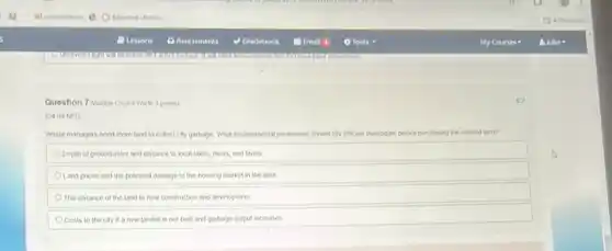 Question 7 (Multiple Choke Wort 3 points)
(04.04 MC)
Waste managers need more land to collect city garbage. What environmental parameters should city officials investigate before purchasing the needed unm
Depth of groundwater and distance to local takes rivers, and farms
Land prices and the potential damage to the housing market in the area
The distance of the land to new construction and development
Costs to the city if a new landfill is not bull and garbage output increases