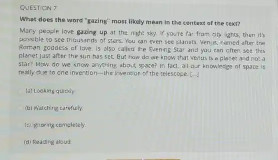 QUESTION 7
What does the word "gazing" most likely mean in the context of the text?
Many people love gazing up at the night sky. If you're far from city lights then it's
possible to see thousands of stars You can even see planets. Venus, named after the
Roman goddess of love, is also called the Evening Star and you can often see this
planet just after the sun has set. But how do we know that Venus is a planet and not a
star? How do we know anything about space? In fact, all our knowledge of space Is
really due to one Invention-the Invention of the telescope. [...]
(a) Looking quickly.
(b) Watching carefully.
(c) Ignoring completely.
(d) Reading aloud.