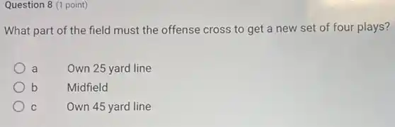 Question 8 (1 point)
What part of the field must the offense cross to get a new set of four plays?
a
Own 25 yard line
b
Midfield
C	Own 45 yard line