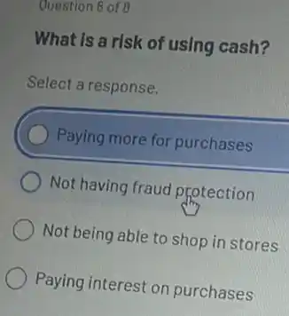 Question 8 of 8
What Is a risk of using cash?
Select a response.
Paying more for purchases
Not having fraud Photection
Not being able to shop in stores
Paying interest on purchases