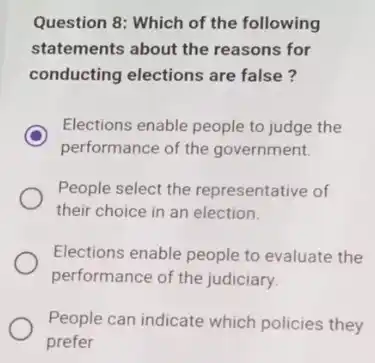 Question 8: Which of the following
statements about the reasons for
conducting elections are false?
C
performance of the government.
Elections enable people to judge the
People select the representative of
their choice in an election.
Elections enable people to evaluate the
performance of the judiciary
People can indicate which policies they
prefer