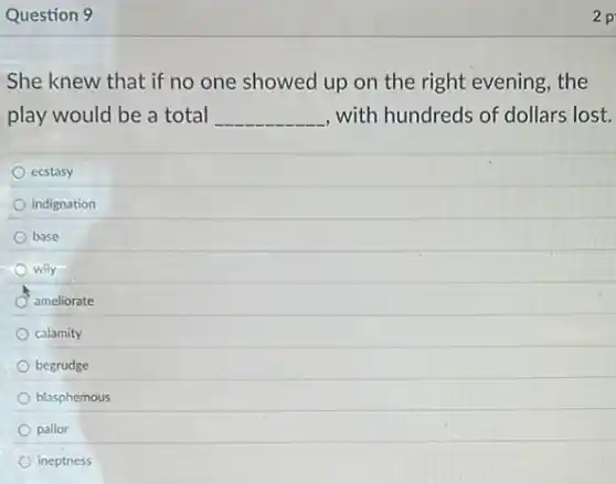 Question 9
She knew that if no one showed up on the right evening , the
play would be a total __ , with hundreds of dollars lost.
ecstasy
indignation
base
wily
ameliorate
calamity
begrudge
blasphemous
pallor
ineptness
2 p