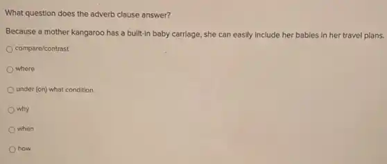 What question does the adverb clause answer?
Because a mother kangaroo has a built-in baby carriage, she can easily include her babies in her travel plans.
compare/contrast
where
under (on) what condition
why
when
how