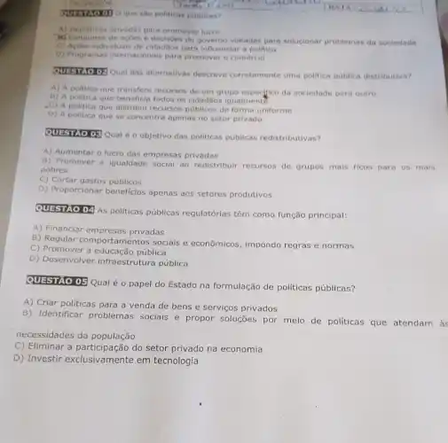 Question o que sao politicas publicas?
A) Iniciativas privadas para promover lucro
Mr Conjuntos de açoes e decisôes do governo voltadas para solucionar problemas da sociedade
C) Acbes individuais de cidadãos para influenciar a politica
D) Programas intemacionais para promover o comércio
Questio OP Qual das alternativas descreve corretamente uma politica pública distributiva?
A) A politica que transfere recursos de um grupo especifico da sociedade para outro
B) A politica que beneficia todos os cidadãos igualment?
C) A politica que distribui recursos públicos de forma uniforme
D) A politica que se concentra apenas no setor privado
QUESTAO OE Qual éo objetivo das politicas públicas redistributivas?
A) Aumentar o lucro das empresas privadas
B) Promover a igualdade social ao redistribuir recursos de grupos mais ricos para os mais
pobres
C) Cortar gastos públicos
D) Proporcionar beneficlos apenas aos setores produtivos
QUESTIAO 04 As politicas públicas regulatórias têm como função principal:
A) Financiar empresas privadas
B) Regular comportam entos sociais e econômicos impondo regras e normas
C) Promover a educação pública
D) Desenvolver infraestrutura pública
QUESTAO 05 Qual é o papel do Estado na formulação de políticas públicas?
A) Criar politicas para a venda de bens e serviços privados
B) Identificar problemas sociais e propor soluções por meio de políticas que atendam à
necessidades da população
C) Eliminar a participação do setor privado na economia
D) Investir exclusive mente em tecnologia