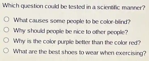 Which question could be tested in a scientific manner?
What causes some people to be color -blind?
Why should people be nice to other people?
Why is the color purple better than the color red?
What are the best shoes to wear when exercising?