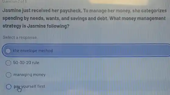 Question2 of 6
Jasmine just received her paycheck. To manage her money, she categorizes
spending by needs, wants , and savings and debt What money management
strategy Is Jasmine following?
Select a response.
the envelope method
50-30-20 rule
managing money
pay yourself first