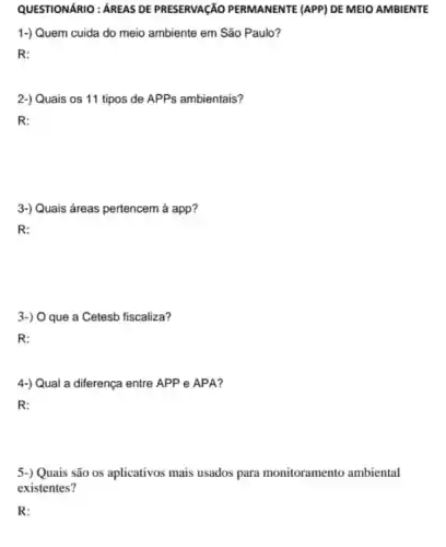 QUESTIONARIO: AREAS DE PRESERVAGÃO PERMANENTE (APP) DE MEIO AMBIENTE
1-) Quem cuida do meio ambiente em São Paulo?
R:
2-) Quais os 11 tipos de APPs ambientais?
R:
3-) Quais áreas pertencem à app?
R:
3-) O que a Cetesb fiscaliza?
R:
4-) Qual a diferença entre APP e APA?
R:
5-) Quais são os aplicativos mais usados para monitoramento ambiental
existentes?
R: