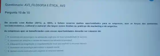 Questionario: AV2 FILOSOFIA EETICA AV2
Pergunta 10 de 10
De acordo com Kotler (2012, p. 690), o futuro reserva muitas oportunidades para as empresas, mas as forças dos ambientes
socioeconômico, cultural e natural vão impor novos limites as práticas de marketing e de negócios.
As empresas que se beneficiarão com essas oportunidades deverão ser capazes de:
D. Investirem em tecnologia e na adequação legal para ter maior probabilidade de sucesso.
E. Inovarem em soluções e valores de maneira socialmente responsável.
A. Adequarem-se à legislação e à regulamentação local para explorar os recursos naturais.
C. Investirem em tecnologia para reduzir o impacto social.
B. Abrirem novos mercados para explorar os recursos naturais