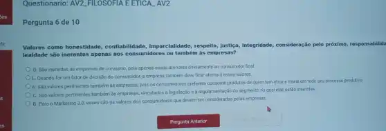 Questionario: AV2 FILOSOFIA EETICA AV2
Pergunta 6 de 10
Valores como honestidade confiabilidade, imparcialidade , respeito, justica, integridade consideração pelo próximo responsabilida
lealdade são inerentes apenas aos consumidores ou também às empresas?
D. Sǎo inerentes às empresas de consumo, pois apenas essas atendem diretamente ao consumidor final
E. Quando for um fator de decisão do consumidor, a empresa também deve ficar atenta a esses valores.
A. São valores pertinentes também às empresas, pois os consumidores preferem consumir produtos de quem tem ética e moral em todo seu processo produtivo
C. São valores pertinentes também às empresas, vinculados a legislação e à regulamentaçǎc do segmento no qual elas estão inseridas.
B. Para o Marketing 3.0, esses são os valores dos consumidores que devem ser considerados pelas empresas