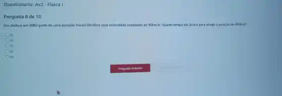 Questionario: Av2- Fisica I
Pergunta 8 de 10
Um ônibus em MRU parte de uma posição inicial S0=0km com velocidade constante de 90km/h Quanto tempo ele levará para atingir a posição de 450km?
Sh
6h
7h
8h
9h