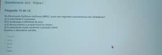 Questionario: Av2 - Física I
Pergunta 10 de 10
No Movimento Retilineo Uniforme (MRU), quais das seguintes caracteristicas são verdadeiras?
a) A velocidade é constante.
b) A aceleração é diferente de zero.
c) O deslocamento é proporcional ao tempo.
d) A velocidade muda conforme a posição inicial.
Escolha a alternativa correta:
Oa,bec
aec
bed.
Obec
NDA