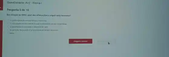 Questionario: Av2- Física I
Pergunta 5 de 10
Em relação ao MRU qual das afirmações a seguir está incorreta?
gráfico posição versus tempo é uma reta
A velocidade escalar média é igual à velocidade escalar instantânea.
A aceleração é constante e diferente de zero.
A variação de posição é proporcional ao tempo decorrido.
ONDA