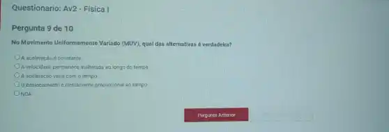 Questionario: Av2 - Física I
Pergunta 9 de 10
No Movimento Uniformemente Variado (MUV), qual das alternativas é verdadeira?
A aceleração é constante.
A velocidade permanece inalterada ao longo do tempo
A aceleração varia com o tempo.
deslocamento é diretamente proporcional ao tempo.
ONDA