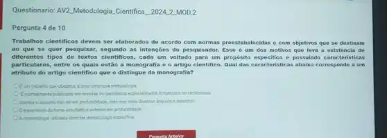 Questionario: AV2 Metodologia Cientifica 20242_MOD.2
Pergunta 4 de 10
Trabalhos cientificos devem ser elaborados de acordo com normas preestabelecidas e com objetivos que se destinam
ao que se quer pesquisar, segundo as intenções do pesquisador Esse é um dos motivos que leva a existência de
diferentes tipos de textos cientificos, cada um voltado para um proposito especifice e possuindo caracteristicas
particulares, entre os quais estão a monografia e o artigo cientifico. Qual das caracteristicas abaixo corresponde a um
atributo do artigo cientifico que o distingue da monografia?
OEum trabalho que obedece a uma criteriosa metodologis.
Enormalmente publicado em revistas ou penddicos especializados (impressos ou eletrónicos)
Aborda o assunto nào só emprofundidade, mas nos mais diversos ângulos e aspectos.
tratamento do tema estudado é-extenso em profundidade
A.metodologia utilizada devetermetodologis especifica