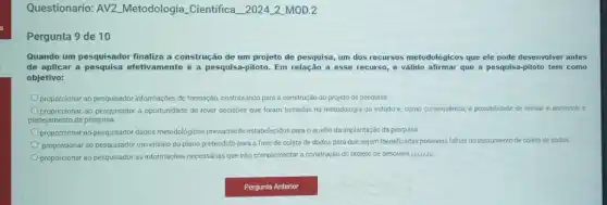 Questionario: AV2 Metodologia Cientifica 2024-2-MOD.2
Pergunta 9 de 10
Quando um pesquisador finaliza a construção de um projeto de pesquisa, um dos recursos metodológicos que ele pode desenvolver antes
de aplicar a pesquisa efetivamente é a pesquisa-piloto Em relação a esse recurso, é válido afirmar que a pesquisa-piloto tem como
objetivo:
proporcionar ao pesquisador informaç@e de formação, contribuindo para a construção do projeto de pesquisa.
proporcionar ao pesquisador a oportunidade de rever decisōes que foram tomadas na metodologia do estudo e, como consequência, a possibilidade de revisar e aprimorar
planejamento da pesquisa
proporcionar ao pesquisador dados metodologicos previamente estabelecidos para o auxilio da implantação da pesquisa.
proporcionar ao pesquisador um ensalo do plano pretendido para a fase de coleta de dados para que sejam identificadas possiveis falhas no instrumento de coleta de dados.
proporcionar ao pesquisador as informações necessárias que irão complementar a construção do projeto de pesquisa-cetilit