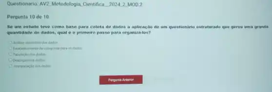 Questionario: AV2 Metodologia Cientifica _2024_2_MOD.2
Pergunta 10 de 10
Se um estudo teve como base para coleta de dados a aplicação de um questionário estruturado que gerou uma grande
quantidade de dados, qual é o primeiro passo para organizá-los?
Analise estatistica dos dados.
Estabelecimento de categorias para os dados
Tabulação dos dados
Descrição dos dados
Interpretação dos dados