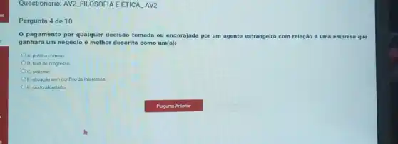 Questionario: AV2.FILOSOFIA E ÉTICA AV2
Pergunta 4 de 10
0 pagamento por qualquer decisão tomada ou encorajada por um agente estra
estrangeiro com relação a uma empresa que
ganhará um negócio é melhor descrita como um(a):
A. prática comum
D. taxa de progresso.
C. suborno.
E. situação sem conflito de interesses.
B. custo afundado.