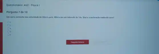 Questionario: Av2-Física I
Pergunta 7 de 10
Um carro aumenta sua velocidade de 20m/s para 40m/s em um intervalo de 10s. Qual é a aceleração média do carro?
2
3
4
5