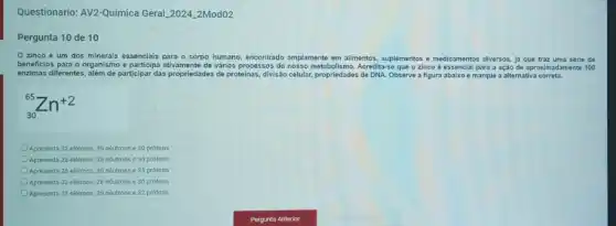 Questionario: AV2-Quimica Geral 2024_2Mod02
Pergunta 10 de 10
Ozinco é um dos minerais essenciais para - corpo humano, encontrado amplamente em allmentos, suplementos e medicamentos diversos, jj que traz uma série de
beneficios para o organismo e participa ativamente de vários processos do nosso metabolismo Acredita-se que o zinco é essencial para a ação de aproximadamente 100
enzimas differentes, alem de participar das propriedades de proteinas, divisão celular, propriedades de DNA. Observe a figura abaixo e marque a alternativa correta.
(}_{30)^65Zn^+2
Apresenta 32 elétrons, 35 néutrons e 30 prótons
Apresenta 28 elétrons, 35 néutrons e 30 prótons
Apresenta 28 elétrons, 30 nêutrons e 35 prótons
Apresenta 32 elétrons, 28 néutrons e 30 prótons
Apresenta 28 elétrons, 35 nêutrons e 32 prótons