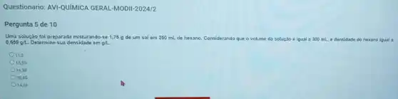 Questionario: AVI-QUIMICA GERAL-MODII-2024/2
Pergunta 5 de 10
Uma solução foi preparada misturando-se 1,75 g de um sal em 250 mL de hexano. Considerando que - volume da solução é igual a 300 mL, e densidade do hexano igual a
0,659g/L Determine sua densidade em an
11,3
15,53
16,98
20,45
14,36