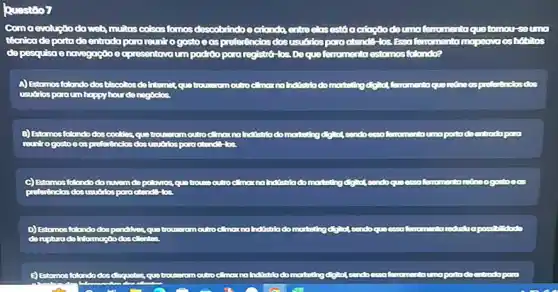 Question
Com a evoluçtoda web, muitas colsos fomos descobindoeciando entre elosestá actose dou moferno mento quetomoursoumo
técnica deportade entroda para reunito gostoes preforências susuốios para otendo-los Essafemomentarmapeava as habits
de pesquisa enovegaçoc ecpresentavoum poditopora reg'stro-los Deque forromento estomos follondo?
A) Estomos folondodos blocatios do internet.
B) Estomos folandodos cooldes, quo trousnromoutro morthating degret condoessa femomentoumo portadeentrodapara
C) Estomosfolondodo nuvemdo polovros, quo trouse outro a mor maindistria do mortating forromento
D) Estomos folando dos pandries, qualitrousnromoutro cimarina holistria do
E) Estomos folondo dos disquotos quatrountromoutrockmar na hotistriado mortating digital sendo