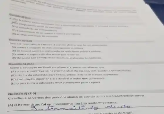 Question
do, my
(6) a vontade de ter independente
(C) a necessidade de se manter =
(D) as altas cob ancas de impostion
Questio s) (0,5)
Sobre a Incontiaencia Mineira, 6 correto menviments
(A) contra a chen ada de mais portus
(B) de revolta contr
(C) contra a explor ação das minas por mineires
(D) de spolo ass portugueses contra os exploradores nacionals
Questile 4) (0,5)
Sobre a educacilo no Brasil no século XIX podemos afirmar que
(A) opals en contrava-se no mesmo nivel da Europa com escolas univ ersidades.
(B) não havia educação para todos, sendo restrit:his classes superiores.
(C) a educação superior era acessivel a todos que quises
(D) o pais tinha a educação multo av ancada para a epoca.
Questáo 5) (1,0)
Classifique os verbos dos perlodos abalxo de acordo com a sus transitividade verbal.
(A) O Romantismo fol um movimento literáple multo importante.