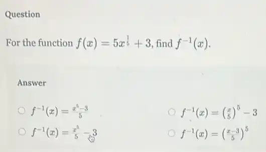 Question
For the function f(x)=5x^(1)/(5)+3 , find f^-1(x)
Answer
f^-1(x)=(x^5-3)/(5)
f^-1(x)=(} x 5-3
f^-1(x)=(x^5)/(5)-3
f^-1(x)=((x-3)/(5))^5