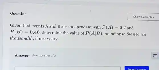 Question
Given that events A and B are independent with P(A)=0.7 and
P(B)=0.46 determine the value of P(Avert B) ,rounding to the nearest
thousandth, if necessary.
Answer Attemptiout of