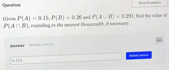 Question
Given P(A)=0.15,P(B)=0.26 and P(Acup B)=0.291 find the value of
P(Acap B) ,rounding to the nearest thousandth, if necessary.
Answer Attempt 2 out of 2
0.124