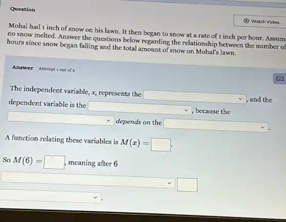 Question
Mohal had 1 inch of snow on his lawn It then began to snow at a rate of 1 inch per hour. Assum
no snow melted. Answer the questions below regarding the relationship between the number of
hours since snow began falling and the total amount of snow on Mohal's lawn.
Answer Attemptiout of?
The independent variable, x represents the
square  and the
dependent variable is the
square 
, because the
square 
depends on the
square 
A function-relating these variables is
M(x)=
So M(6)= meaning after 6