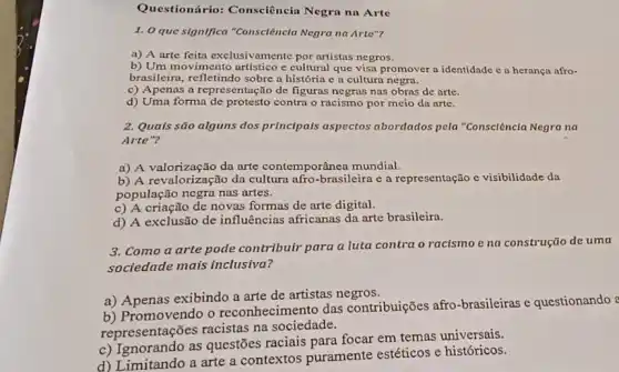 Questionário: Consciêncin Negra na Arte
1. 0 que significa "Consciência Negra na Arte"?
a) A arte feita exclusivamente por artistas negros.
b) Um movimento artistico c cultural que visa promover a identidade e a herança afro-
brasileira, refletindo sobre a história c a culturo negra.
c) Apenas a representação de figuras negras nas obras de arte.
d) Uma forma contra o racismo por meio da arte.
2. Quals são alguns dos principals aspectos abordados pela "Consclêncla Negra na
Arte"?
a) A valorização da arte contemporânea mundial.
b) A revalorização da cultura afro-brasileira e a representação c visibilidade da
população negra nas artes.
c) A criação de novas formas de arte digital.
d) A exclusão de influências africanas da arte brasileira.
3. Como a arte pode contribuir para a luta contra o racismo e na construção de uma
sociedade mais inclusiva?
a) Apenas exibindo a arte de artistas negros.
b) Promovendo o reconhecimento das contribuições afro -brasileiras e questionando ?
representações racistas na sociedade.
c) Ignorando as questões raciais para focar em temas universais.
d) Limitando a arte a contextos puramente estéticos e históricos.