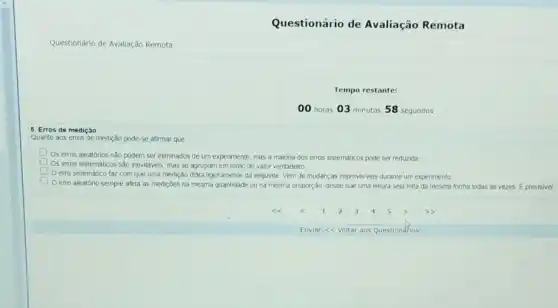 Questionário de Avallação Remota
Questionário de Avaliação Remota
Tempo restante:
5. Erros de mediçǎo
Quanto aos erros de medição pode-se afirmar que
Os erros aleatorios nào podem ser eliminados de um experimento, mas a maoria dos erros sistemáticos pode ser reduzida
Os erros sistematicos sào inevitiveis, mas se agrupam em torno do valor verdadeiro
erro sistemático faz com que uma medição difira ligeiramente da seguinte Vem de mudancas imprevisiveis durante um experimento
Oerro aleatório sempre afeta as medicdes na mesma quantidade ou na mesma proporção, desde que uma leitura seja feita da mesma forma lodas as vezes E previsivel