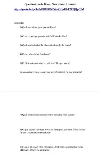 Questionário do filme: Seu nome é Jonas.
https://yout QQ0U I-F7EQQpCIM
Responda:
1) Qual a temática principal do filme?
2) Como o pai age perante a deficiência do filho?
3) Qual a atitude da mãe diante da situação de Jonas?
4) Como a história é finalizada?
5) O filme retratou sobre o oralismo? De que forma?
6) Jonas obteve sucesso em sua aprendizagem? De que maneira?
7) Qual a importância do encontro( contato)entre surdos?
8) 0 que os pais ouvintes precisam fazer para que seus filhos surdos
sintam -se aceitos na sociedade?
10) Quais os sinais você conseguiu identificar ou relacionar com a
LIBRAS?Descreva-os abaixo: