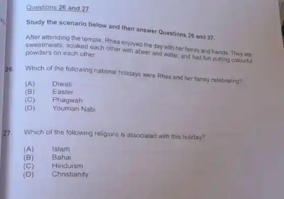 Questions 26 and 27
Study the scenario below and then answer Questions 26 and 27.
After attending the temple,Rhea enjoyed the day with her family and friends They ate
sweetmeats soaked each other with abeer and water, and had fun putting colourful powders on each other.
26.
Which of the following national holidays were Rhea and her family celebrating?
(A)	Diwali
(B)	Easter
(C) Phagwah
(D)	Youman Nabi
27. Which of the following religions is associated with this holiday?
(A)	Islam
(B)	Bahai
(C)	Hinduism
(D) Christianity